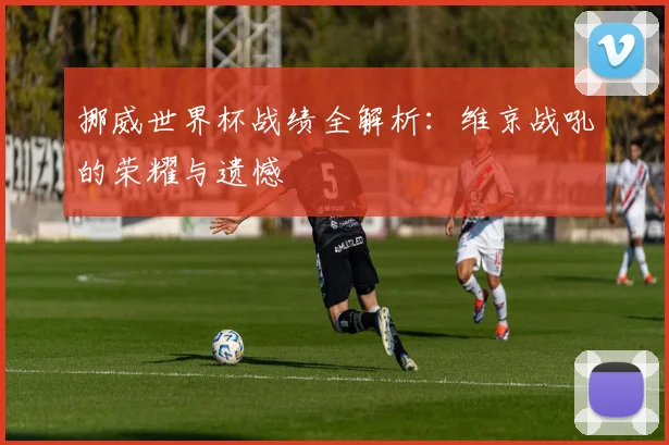 挪威世界杯战绩全解析：维京战吼的荣耀与遗憾