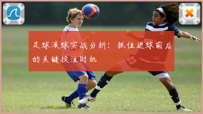 足球滚球实战分析：抓住进球前后的关键投注时机