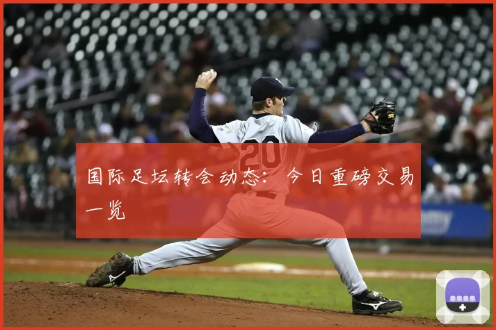国际足坛转会动态:今日重磅交易一览