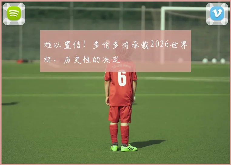 难以置信！多伦多将承载2026世界杯，历史性的决定