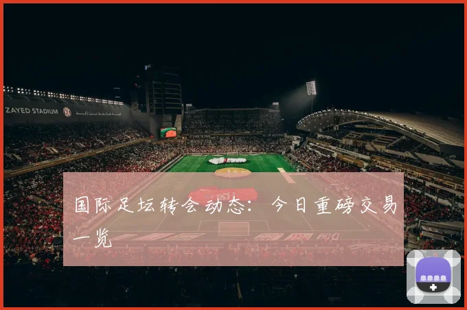 国际足坛转会动态:今日重磅交易一览