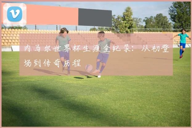 内马尔世界杯生涯全纪录:从初登场到传奇历程