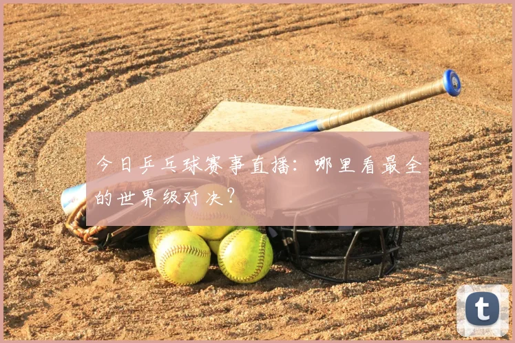 今日乒乓球赛事直播:哪里看最全的世界级对决?