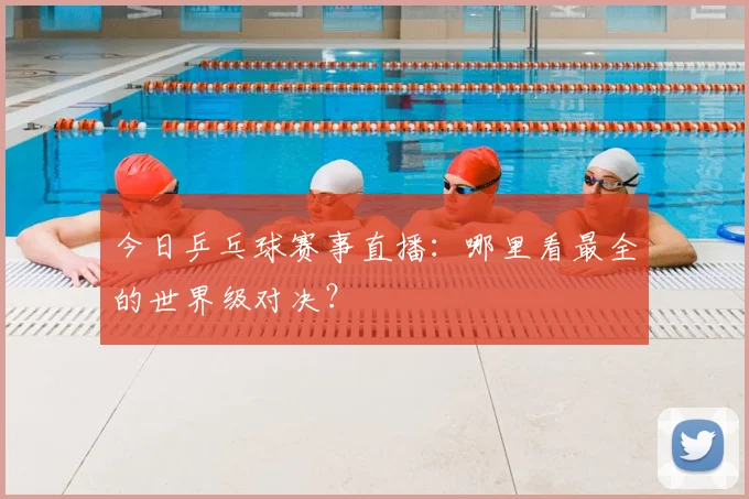 今日乒乓球赛事直播:哪里看最全的世界级对决?